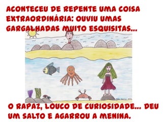 Aconteceu de repente uma coisa extraordinária: ouviu umas gargalhadas muito esquisitas…O rapaz, louco de curiosidade… Deu um salto e agarrou a menina.