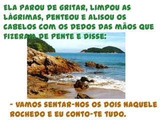 Ela parou de gritar, limpou as lágrimas, penteou e alisou os cabelos com os dedos das mãos que fizeram de pente e disse: - Vamos sentar-nos os dois naquele rochedo e eu conto-te tudo.