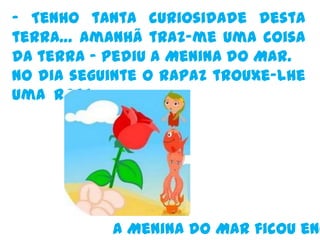 - Tenho tanta curiosidade desta terra… amanhã traz-me uma coisa da terra – pediu a Menina do Mar.No dia seguinte o rapaz trouxe-lhe uma RosaA Menina do Mar ficou encantada. 