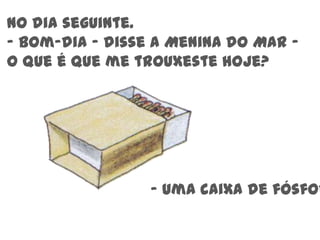 No dia seguinte.- Bom-dia – disse a Menina do Mar – O que é que me trouxeste hoje?- Uma caixa de fósforos 