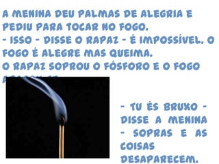 A menina deu palmas de alegria e pediu para tocar no fogo.- Isso – disse o rapaz – é impossível. O fogo é alegre mas queima.O rapaz soprou o fósforo e o fogo apagou-se.- Tu és bruxo – disse a menina – sopras e as coisas desaparecem.
