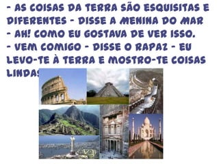 - As coisas da terra são esquisitas e diferentes – disse a Menina do Mar – Ah! Como eu gostava de ver isso.- Vem comigo – disse o rapaz – eu levo-te à terra e mostro-te coisas lindas.