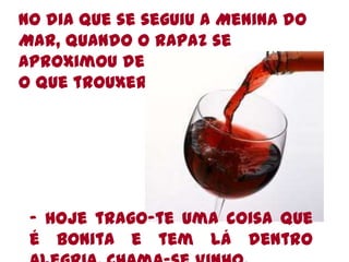No dia que se seguiu a Menina do Mar, quando o rapaz se aproximou deles, perguntou-lhe o que trouxera da terra- Hoje trago-te uma coisa que é bonita e tem lá dentro alegria. Chama-se Vinho.