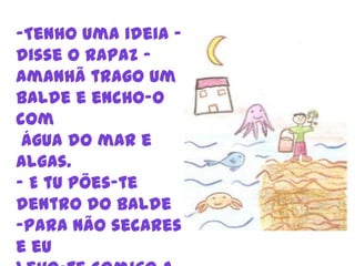 -Tenho uma ideia – disse o rapaz – Amanhã trago um balde e encho-o comágua do mar e algas.E tu pões-te dentro do balde 