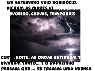 Em Setembro veio equinócio. Vieram as marés vivas, ventanias, nevoeiro, chuvas, temporais. Certa noite, as ondasgritaram tanto, uivaram tanto… E o rapazinho pensava que … se travava uma imensa batalha.