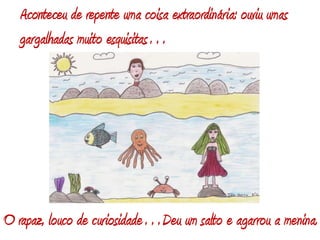 Aconteceu de repente uma coisa extraordinária: ouviu umas gargalhadas muito esquisitas…O rapaz, louco de curiosidade…Deu um salto e agarrou a menina.