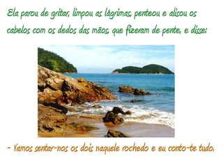Ela parou de gritar, limpou as lágrimas, penteou e alisou os cabelos com os dedos das mãos, que fizeram de pente, e disse: - Vamos sentar-nos os dois naquele rochedo e eu conto-te tudo.