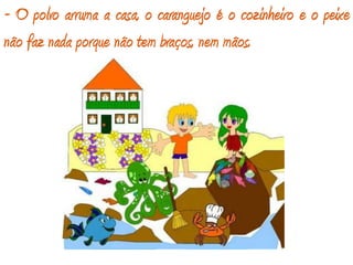 - O polvo arruma a casa, o caranguejo é o cozinheiro e o peixe não faz nada porque não tem braços, nem mãos.