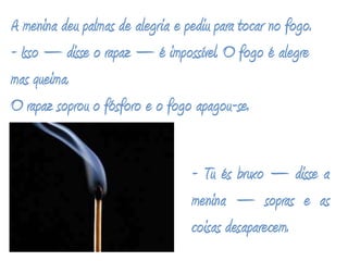 A menina deu palmas de alegria e pediu para tocar no fogo.- Isso – disse o rapaz – é impossível. O fogo é alegre mas queima.O rapaz soprou o fósforo e o fogo apagou-se.- Tu és bruxo – disse a menina – sopras e as coisas desaparecem.