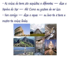 - As coisas da terra são esquisitas e diferentes – disse a Menina do Mar – Ah! Como eu gostava de ver isso.- Vem comigo – disse o rapaz – eu levo-te à terra e mostro-te coisas lindas.