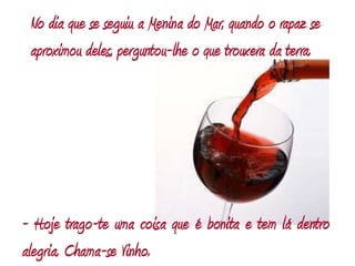 No dia que se seguiu a Menina do Mar, quando o rapaz se aproximou deles, perguntou-lhe o que trouxera da terra.- Hoje trago-te uma coisa que é bonita e tem lá dentro alegria. Chama-se Vinho.