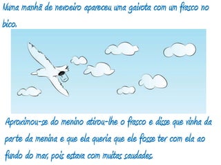 Numa manhã de nevoeiro apareceu uma gaivota com um frasco no bico. Aproximou-se do menino atirou-lhe o frasco e disse que vinha da parte da menina e que ela queria que ele fosse ter com ela ao fundo do mar, pois estava com muitas saudades. 