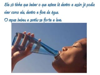 Ele só tinha que beber o que estava lá dentro e assim já podia viver como ela,dentro e fora da água.O rapaz bebeu e sentiu-se forte e leve. 