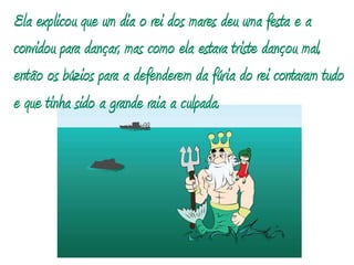 Ela explicou que um dia o rei dos mares deu uma festa e a convidou para dançar, mas como ela estava triste dançou mal, então os búzios para a defenderem da fúria do rei contaram tudo e que tinha sido a grande raia a culpada.