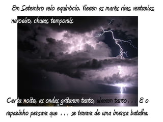 Em Setembro veio equinócio. Vieram as marés vivas, ventanias, nevoeiro, chuvas, temporais. Certa noite, as ondas gritaram tanto, uivaram tanto… E o rapazinho pensava que … se travava de uma imensa batalha.