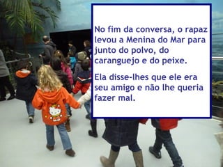 No fim da conversa, o rapaz
levou a Menina do Mar para
junto do polvo, do
caranguejo e do peixe.
Ela disse-lhes que ele era
seu amigo e não lhe queria
fazer mal.
 