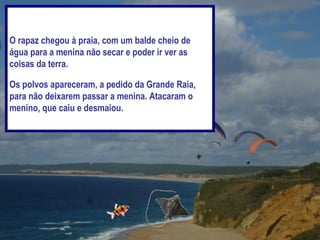 O rapaz chegou à praia, com um balde cheio de
água para a menina não secar e poder ir ver as
coisas da terra.

Os polvos apareceram, a pedido da Grande Raia,
para não deixarem passar a menina. Atacaram o
menino, que caiu e desmaiou.
 