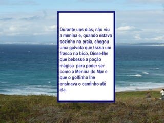 Durante uns dias, não viu
a menina e, quando estava
sozinho na praia, chegou
uma gaivota que trazia um
frasco no bico. Disse-lhe
que bebesse a poção
mágica para poder ser
como a Menina do Mar e
que o golfinho lhe
ensinava o caminho até
ela.
 