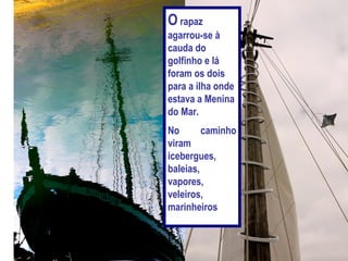 O rapaz
agarrou-se à
cauda do
golfinho e lá
foram os dois
para a ilha onde
estava a Menina
do Mar.
No       caminho
viram
icebergues,
baleias,
vapores,
veleiros,
marinheiros
 