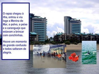 O rapaz chegou à
ilha, entrou e viu
logo a Menina do
Mar, o polvo, o peixe
e o caranguejo que
estavam a brincar
com conchinhas.

Houve um momento
de grande confusão
e todos saltaram de
alegria.
 