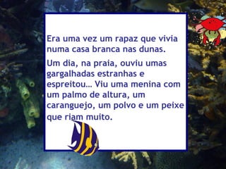 Era uma vez um rapaz que vivia
numa casa branca nas dunas.
Um dia, na praia, ouviu umas
gargalhadas estranhas e
espreitou… Viu uma menina com
um palmo de altura, um
caranguejo, um polvo e um peixe
que riam muito.
 