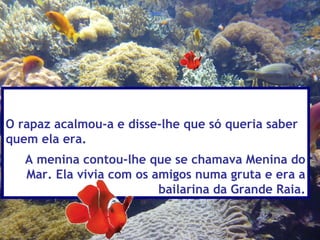 O rapaz acalmou-a e disse-lhe que só queria saber
quem ela era.
   A menina contou-lhe que se chamava Menina do
   Mar. Ela vivia com os amigos numa gruta e era a
                          bailarina da Grande Raia.
 