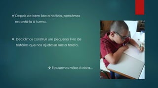  Depois de bem lida a história, pensámos
recontá-la à turma.
 E pusemos mãos à obra…
 Decidimos construir um pequeno livro de
histórias que nos ajudasse nessa tarefa.
 