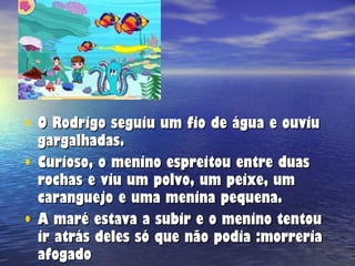 O Rodrigo seguiu um fio de água e ouviu gargalhadas. Curioso, o menino espreitou entre duas rochas e viu um polvo, um peixe, um caranguejo e uma menina pequena. A maré estava a subir e o menino tentou ir atrás deles só que não podia :morreria afogado 