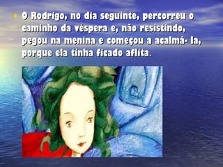 O Rodrigo, no dia seguinte, percorreu o caminho da véspera e, não resistindo, pegou na menina e começou a acalmá- la, porque ela tinha ficado aflita . 