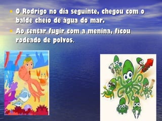O Rodrigo no dia seguinte, chegou com o balde cheio de água do mar. Ao tentar fugir com a menina, ficou rodeado de polvos . 