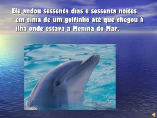 Ele andou sessenta dias e sessenta noites em cima de um golfinho até que chegou á ilha onde estava a Menina do Mar . 