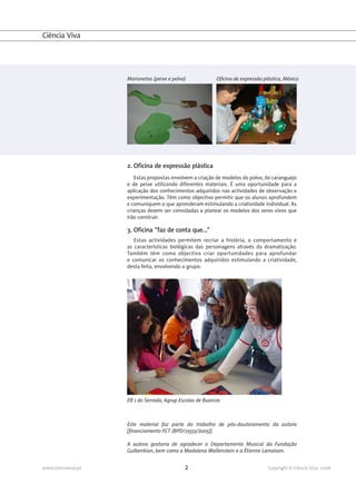 Ciência Viva




                     Marionetas (peixe e polvo)             Oficina de expressão plástica, México




                     2. Oficina de expressão plástica
                        Estas propostas envolvem a criação de modelos do polvo, do caranguejo
                     e de peixe utilizando diferentes materiais. É uma oportunidade para a
                     aplicação dos conhecimentos adquiridos nas actividades de observação e
                     experimentação. Têm como objectivo permitir que os alunos aprofundem
                     e comuniquem o que aprenderam estimulando a criatividade individual. As
                     crianças devem ser convidadas a planear os modelos dos seres vivos que
                     irão construir.

                     3. Oficina "faz de conta que..."
                        Estas actividades permitem recriar a história, o comportamento e
                     as características biológicas das personagens através da dramatização.
                     Também têm como objectivo criar oportunidades para aprofundar
                     e comunicar os conhecimentos adquiridos estimulando a criatividade,
                     desta feita, envolvendo o grupo.




                     EB 1 do Serrado, Agrup Escolas de Buarcos



                     Este material faz parte do trabalho de pós-doutoramento da autora
                     [financiamento FCT (BPD/25513/2005)].

                     A autora gostaria de agradecer o Departamento Musical da Fundação
                     Gulbenkian, bem como a Madalena Wallenstein e a Étienne Lamaison.


www.cienciaviva.pt                            2                                    Copyright © Ciência Viva, 2008
 