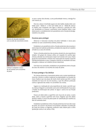 A Menina do Mar



                                                ar para o peixe não afundar, a uma profundidade menor, a bexiga fica
                                                com menos ar).

                                                   Para tal, colocar 6 berlindes iguais em dois balões atados (três num
                                                balão vazio – Balão A – e três num balão com ar – Balão B). Colocar
                                                os balões num recipiente com água e observar a posição de cada
                                                um, desafiando as crianças a pensarem numa hipótese sobre o que
                                                observaram e a estabelecerem um paralelismo com a função da bexiga-
                                                natatória nos peixes.

                          Foto: Cláudia Faria
                                                Escamas para proteger
Escama de dourada ampliada
com os anéis de crescimento visíveis              Observar e manusear escamas de peixe molhadas e secas para
                                                conhecer as suas características (leveza, textura).

                                                  Estabelecer um paralelismo entre a função protectora das escamas e
                                                outros tipos de materiais protectores, armadura do corpo de um cavaleiro
                                                armado ou a casca do ananás.

                                                   Testar a função protectora das escamas através de uma experiência
                                                simples. Um grupo de crianças utiliza um raspador de cozinha (que
                                                simula a abrasão nas rochas) para raspar num ananás com casca. Outro
                                                grupo faz exactamente o mesmo mas numa parte do ananás à qual foi
                                                retirada previamente a casca. Comparar e discutir os resultados nas duas
                                                situações e elaborar um relatório (incluir desenhos).

                                                   Com base nas conclusões, estabelecer um paralelismo entre a função
Criança a comparar a casca                      da casca do ananás e as escamas do corpo do peixe.
de um ananás com as escamas
de peixe
                                                O muco protege e faz deslizar
                                                   As crianças observam e manuseiam peixes com o corpo revestido por
                                                muco (ex. moreia e o safio) e exploram as propriedades e as funções do
                                                muco. Explicar que nas poças de marés vivem peixes que têm o corpo
                                                revestido de muco em vez de escamas, o que lhe oferece protecção
                                                contra a agressão das ondas e os arranhões nas rochas.

                                                   Sugere-se a realização de uma experiência de modo a permitir que
                                                as crianças cheguem a conclusões acerca da contribuição do muco para
                                                a fluidez da deslocação dos peixes na água e acerca da sua função
                                                protectora.

                                                   Passar um dedo sobre a superfície com muco de um peixe, e outro
                                                dedo, sobre a mesma superfície sem muco. Registar qual dos dedos
                                                deslizou melhor. O muco do peixe pode ser substituído por vaselina ou
                                                óleo de amêndoa doce.

                                                   Estabelecer paralelismos entre a função protectora do muco (do corpo
                                                do peixe, do caracol e da lesma) e de produtos utilizados na protecção
                                                do corpo da criança: as lágrimas, protector solar, batom para o cieiro
                                                (protecção contra o sol, vento e frio).




Copyright © Ciência Viva, 2008                                        3                                              www.cienciaviva.pt
 