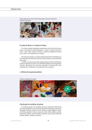 Ciência Viva



               Observação de um peixe, EB1 Serrado, Agrup. Escolas de Buarcos,
               projecto SciencEduc




               Fotos: Luz Figueiredo




               O corpo do peixe e o corpo da criança
                  As crianças podem estabelecer paralelismos entre estruturas do seu
               corpo e do corpo do peixe (barbatanas – braços e pernas; escamas e
               muco – pele; olhos, narinas e dentes; a abertura urogenital do peixe
               com o ânus e a vulva/pénis das crianças).

                   Nas aulas de natação, as crianças podem desenvolver actividades que
               lhes permitam perceber de que forma o peixe utiliza as suas barbatanas
               para nadar.
                   Convidar as crianças que nadar na água de duas maneiras diferentes:
               (1) apenas batendo as pernas e (2) utilizando barbatanas de mergulhador
               nos pés. Questionar em qual das situações se deslocavam mais
               rapidamente e estabelecer um paralelismo com os peixes.


               2. Oficina de expressão plástica



               Children building fish models




               Construção de modelos de peixes
                  As crianças podem criar modelos de peixes utilizando materiais do
               dia-a-dia (recicláveis) e naturais fornecidos pelo/a professor/a: pauzinhos
               de gelado, fósforos, rolhas, rolos de cozinha ou papel higiénico, meias
               de senhora, papel de revistas, caixas de cartão, tintas, botões, cartões,
               lantejoulas, tecidos, sacos de plástico espessos, areia, pedras, folhas de
               plantas, pétalas, sementes, conchas...


www.cienciaviva.pt                                               4                           Copyright © Ciência Viva, 2008
 