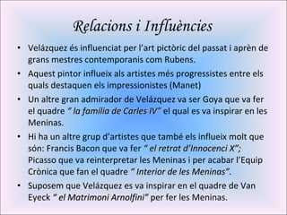 Relacions i Influències  Velázquez és influenciat per l’art pictòric del passat i aprèn de grans mestres contemporanis com Rubens. Aquest pintor influeix als artistes més progressistes entre els quals destaquen els impressionistes (Manet) Un altre gran admirador de Velázquez va ser Goya que va fer el quadre  “ la família de Carles IV”  el qual es va inspirar en les Meninas. Hi ha un altre grup d’artistes que també els influeix molt que són: Francis Bacon que va fer  “ el retrat d’Innocenci X”;  Picasso que va reinterpretar les Meninas i per acabar l’Equip Crònica que fan el quadre  “ Interior de les Meninas”. Suposem que Velázquez es va inspirar en el quadre de Van Eyeck  “ el Matrimoni Arnolfini”  per fer les Meninas. 