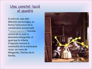 Si unim els caps dels diferents personatges, es forma l'estructura de la constal·lació anomenada “ corona borealis”  l'estrella central de la qual es denomina Margarida, al igual que la infanta. D'aquesta manera la continuïtat de la monarquia recau  en mans de Margarida, l'hereva de la família. Una constel·lació al quadre 