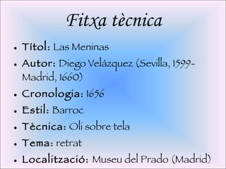 Fitxa tècnica Títol:  Las Meninas Autor:  Diego Velázquez (Sevilla, 1599-Madrid, 1660) Cronologia:  1656 Estil:  Barroc Tècnica:  Oli sobre tela Tema:  retrat Localització:  Museu del Prado (Madrid) 
