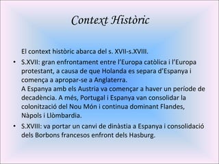 Context Històric El context històric abarca del s. XVII-s.XVIII. S.XVII: gran enfrontament entre l’Europa catòlica i l’Europa protestant, a causa de que Holanda es separa d’Espanya i comença a apropar-se a Anglaterra. A Espanya amb els Austria va començar a haver un període de decadència. A més, Portugal i Espanya van consolidar la colonització del Nou Món i continua dominant Flandes, Nàpols i Llòmbardia. S.XVIII: va portar un canvi de dinàstia a Espanya i consolidació dels Borbons francesos enfront dels Hasburg. 