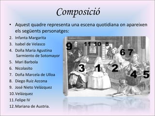 Composició Aquest quadre representa una escena quotidiana on apareixen els següents personatges: Infanta Margarita Isabel de Velasco Doña Maria Agustina  Sarmiento de Sotomayor Mari Barbola Nicolasito Doña Marcela de Ulloa Diego Ruiz Azcona José Nieto Velázquez Velázquez Felipe IV Mariana de Austria. 