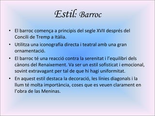Estil : Barroc El barroc comença a principis del segle XVII després del Concili de Tremp a Itàlia. Utilitza una iconografia directa i teatral amb una gran ornamentació. El barroc té una reacció contra la serenitat i l’equilibri dels cànons del Renaixement. Va ser un estil sofisticat i emocional, sovint extravagant per tal de que hi hagi uniformitat. En aquest estil destaca la decoració, les línies diagonals i la llum té molta importància, coses que es veuen clarament en l’obra de las Meninas.  