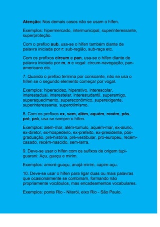 Atenção: Nos demais casos não se usam o hífen.

Exemplos: hipermercado, intermunicipal, superinteressante,
superproteção.

Com o prefixo sub, usa-se o hífen também diante de
palavra iniciada por r: sub-região, sub-raça etc.

Com os prefixos circum e pan, usa-se o hífen diante de
palavra iniciada por m, n e vogal: circum-navegação, pan-
americano etc.

7. Quando o prefixo termina por consoante, não se usa o
hífen se o segundo elemento começar por vogal.

Exemplos: hiperacidez, hiperativo, interescolar,
interestadual, interestelar, interestudantil, superamigo,
superaquecimento, supereconômico, superexigente,
superinteressante, superotimismo.

8. Com os prefixos ex, sem, além, aquém, recém, pós,
pré, pró, usa-se sempre o hífen.

Exemplos: além-mar, além-túmulo, aquém-mar, ex-aluno,
ex-diretor, ex-hospedeiro, ex-prefeito, ex-presidente, pós-
graduação, pré-história, pré-vestibular, pró-europeu, recém-
casado, recém-nascido, sem-terra.

9. Deve-se usar o hífen com os sufixos de origem tupi-
guarani: Açu, guaçu e mirim.

Exemplos: amoré-guaçu, anajá-mirim, capim-açu.

10. Deve-se usar o hífen para ligar duas ou mais palavras
que ocasionalmente se combinam, formando não
propriamente vocábulos, mas encadeamentos vocabulares.

Exemplos: ponte Rio - Niterói, eixo Rio - São Paulo.
 
