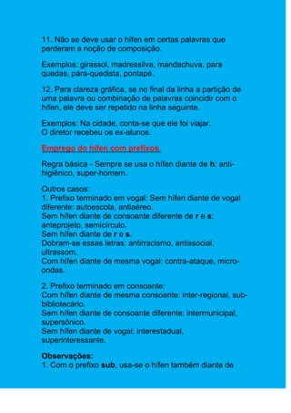 11. Não se deve usar o hífen em certas palavras que
perderam a noção de composição.

Exemplos: girassol, madressilva, mandachuva, para
quedas, pára-quedista, pontapé.

12. Para clareza gráfica, se no final da linha a partição de
uma palavra ou combinação de palavras coincidir com o
hífen, ele deve ser repetido na linha seguinte.

Exemplos: Na cidade, conta-se que ele foi viajar.
O diretor recebeu os ex-alunos.

Emprego do hífen com prefixos.

Regra básica - Sempre se usa o hífen diante de h: anti-
higiênico, super-homem.

Outros casos:
1. Prefixo terminado em vogal: Sem hífen diante de vogal
diferente: autoescola, antiaéreo.
Sem hífen diante de consoante diferente de r e s:
anteprojeto, semicírculo.
Sem hífen diante de r e s.
Dobram-se essas letras: antirracismo, antissocial,
ultrassom.
Com hífen diante de mesma vogal: contra-ataque, micro-
ondas.

2. Prefixo terminado em consoante:
Com hífen diante de mesma consoante: inter-regional, sub-
bibliotecário.
Sem hífen diante de consoante diferente: intermunicipal,
supersônico.
Sem hífen diante de vogal: interestadual,
superinteressante.

Observações:
1. Com o prefixo sub, usa-se o hífen também diante de
 