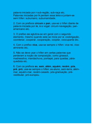 palavra iniciada por r sub-região, sub-raça etc.
Palavras iniciadas por h perdem essa letra e juntam-se
sem hífen: subumano, subumanidade.

2. Com os prefixos circum e pan, usa-se o hífen diante de
palavra iniciada por m, n e vogal: circum-navegação, pan-
americano etc.

3. O prefixo co aglutina-se em geral com o segundo
elemento, mesmo quando este se inicia por o: coobrigação,
coordenar, cooperar, cooperação, cooptar, coocupante etc.

4. Com o prefixo vice, usa-se sempre o hífen: vice-rei, vice-
almirante etc.

5. Não se deve usar o hífen em certas palavras que
perderam a noção de composição, como girassol,
madressilva, mandachuva, pontapé, para quedas, pára-
quedista etc.

6. Com os prefixos ex, sem, além, aquém, recém, pós,
pré, pró, usa-se sempre o hífen: ex-aluno, sem-terra, além-
mar, aquém-mar, recém-casado, pós-graduação, pré-
vestibular, pró-europeu.
 