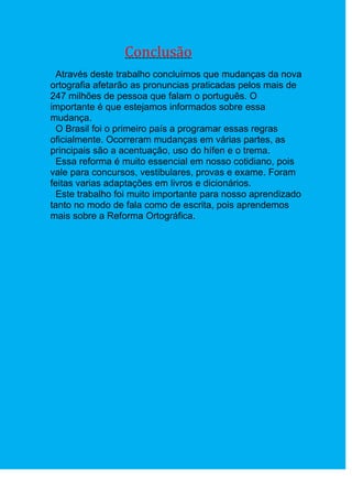 Conclusão
  Através deste trabalho concluímos que mudanças da nova
ortografia afetarão as pronuncias praticadas pelos mais de
247 milhões de pessoa que falam o português. O
importante é que estejamos informados sobre essa
mudança.
  O Brasil foi o primeiro país a programar essas regras
oficialmente. Ocorreram mudanças em várias partes, as
principais são a acentuação, uso do hífen e o trema.
  Essa reforma é muito essencial em nosso cotidiano, pois
vale para concursos, vestibulares, provas e exame. Foram
feitas varias adaptações em livros e dicionários.
  Este trabalho foi muito importante para nosso aprendizado
tanto no modo de fala como de escrita, pois aprendemos
mais sobre a Reforma Ortográfica.
 