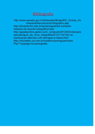 Bibliografia
http://www.senado.gov.br/sf/senado/ilb/asp/ED_Cursos_Co
            nhecendoNovoAcordoOrtografico.asp
http://docente.ifrn.edu.br/ayresnogueira/4-contexto-
historico-do-acordo-ortografico/view
http://gazetaonline.globo.com/_conteudo/2012/03/noticias/e
speciais/guia_da_nova_ortografia/2012/1132140-na-
acentuacao-atencao-com-ditongos-e-hiatos.html
http://michaelis.uol.com.br/moderno/portugues/index.
Php?Typepag=novaortografia
 