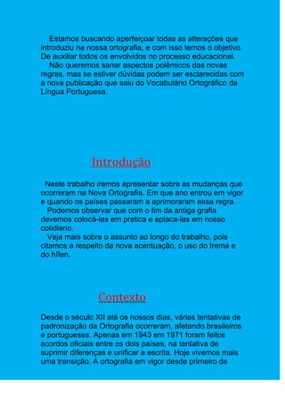 Estamos buscando aperfeiçoar todas as alterações que
introduziu na nossa ortografia, e com isso temos o objetivo.
De auxiliar todos os envolvidos no processo educacional.
   Não queremos sanar aspectos polêmicos das novas
regras, mas se estiver dúvidas podem ser esclarecidas com
a nova publicação que saiu do Vocabulário Ortográfico da
Língua Portuguesa.




               Introdução
 Neste trabalho iremos apresentar sobre as mudanças que
ocorreram na Nova Ortografia. Em que ano entrou em vigor
e quando os países passaram a aprimoraram essa regra.
  Podemos observar que com o fim da antiga grafia
devemos colocá-las em pratica e aplaca-las em nosso
cotidiano.
  Veja mais sobre o assunto ao longo do trabalho, pois
citamos a respeito da nova acentuação, o uso do trema e
do hífen.




                Contexto
Desde o século XII até os nossos dias, várias tentativas de
padronização da Ortografia ocorreram, afetando brasileiros
e portugueses. Apenas em 1943 em 1971 foram feitos
acordos oficiais entre os dois países, na tentativa de
suprimir diferenças e unificar a escrita. Hoje vivemos mais
uma transição. A ortografia em vigor desde primeiro de
 