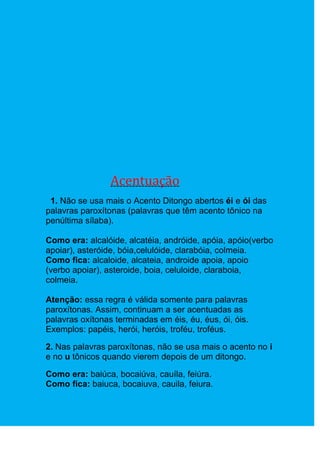 Acentuação
 1. Não se usa mais o Acento Ditongo abertos éi e ói das
palavras paroxítonas (palavras que têm acento tônico na
penúltima sílaba).

Como era: alcalóide, alcatéia, andróide, apóia, apóio(verbo
apoiar), asteróide, bóia,celulóide, clarabóia, colmeia.
Como fica: alcaloide, alcateia, androide apoia, apoio
(verbo apoiar), asteroide, boia, celuloide, claraboia,
colmeia.

Atenção: essa regra é válida somente para palavras
paroxítonas. Assim, continuam a ser acentuadas as
palavras oxítonas terminadas em éis, éu, éus, ói, óis.
Exemplos: papéis, herói, heróis, troféu, troféus.

2. Nas palavras paroxítonas, não se usa mais o acento no i
e no u tônicos quando vierem depois de um ditongo.

Como era: baiúca, bocaiúva, cauíla, feiúra.
Como fica: baiuca, bocaiuva, cauila, feiura.
 