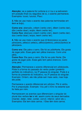 Atenção: se a palavra for oxítona e o i ou o u estiverem
em posição final (ou seguidos de s), o acento permanece.
Exemplos: tuiuiú, tuiuiús, Piauí.

3. Não se usa mais o acento das palavras terminadas em
êem e ôo(s).

Como era: abençôo, crêem (verbo crer), dêem (verbo dar),
dôo (verbo doar), enjôo, lêem (verbo ler),
Como fica: abençoo creem (verbo crer), deem (verbo dar),
doo (verbo doar), enjoo, leem (verbo ler).

4. Não se usa mais o acento que di-ferenciava os pares
pára/para, péla(s)/ pela(s), pêlo(s)/pelo(s), pólo(s)/polo(s) e
pêra/pera.

Como era: Ele pára o carro. Ele foi ao póloNorte. Ele gosta
de jogar pólo. Esse gato tem pêlos brancos. Comi uma
pêra.
Como fica: Ele para o carro. Ele foi ao polo Norte. Ele
gosta de jogar polo. Esse gato tem pelos brancos. Comi
uma pera.

Atenção: Permanece o acento diferencial em pôde/pode.
Pôde é a forma do passado do verbo poder (pretérito
perfeito do indicativo), na 3ª pessoa do singular. Pode é a
forma do presente do indicativo, na 3ª pessoa do singular.
Exemplo: Ontem, ele não pôde sair mais cedo, mas hoje
ele pode.

Permanece o acento diferencial em pôr/por. Pôr é verbo.
Por é preposição. Exemplo: Vou pôr o livro na estante que
foi feita por mim.

Permanecem os acentos que diferenciam o singular do
plural dos verbos ter e vir, assim como de seus derivados
(manter, deter, reter, conter, convir, intervir, advir etc.).
Exemplos: Ele tem dois carros. / Eles têm dois carros.
 