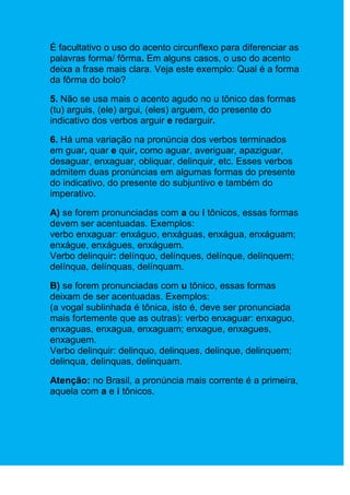 É facultativo o uso do acento circunflexo para diferenciar as
palavras forma/ fôrma. Em alguns casos, o uso do acento
deixa a frase mais clara. Veja este exemplo: Qual é a forma
da fôrma do bolo?

5. Não se usa mais o acento agudo no u tônico das formas
(tu) arguis, (ele) argui, (eles) arguem, do presente do
indicativo dos verbos arguir e redarguir.

6. Há uma variação na pronúncia dos verbos terminados
em guar, quar e quir, como aguar, averiguar, apaziguar,
desaguar, enxaguar, obliquar, delinquir, etc. Esses verbos
admitem duas pronúncias em algumas formas do presente
do indicativo, do presente do subjuntivo e também do
imperativo.

A) se forem pronunciadas com a ou i tônicos, essas formas
devem ser acentuadas. Exemplos:
verbo enxaguar: enxáguo, enxáguas, enxágua, enxáguam;
enxágue, enxágues, enxáguem.
Verbo delinquir: delínquo, delínques, delínque, delínquem;
delínqua, delínquas, delínquam.

B) se forem pronunciadas com u tônico, essas formas
deixam de ser acentuadas. Exemplos:
(a vogal sublinhada é tônica, isto é, deve ser pronunciada
mais fortemente que as outras): verbo enxaguar: enxaguo,
enxaguas, enxagua, enxaguam; enxague, enxagues,
enxaguem.
Verbo delinquir: delinquo, delinques, delinque, delinquem;
delinqua, delinquas, delinquam.

Atenção: no Brasil, a pronúncia mais corrente é a primeira,
aquela com a e i tônicos.
 