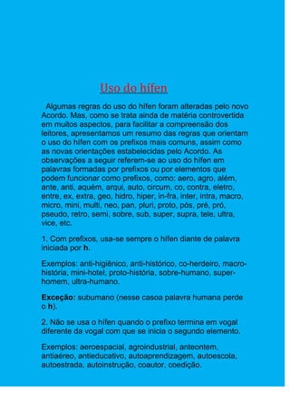 Uso do hífen
  Algumas regras do uso do hífen foram alteradas pelo novo
Acordo. Mas, como se trata ainda de matéria controvertida
em muitos aspectos, para facilitar a compreensão dos
leitores, apresentamos um resumo das regras que orientam
o uso do hífen com os prefixos mais comuns, assim como
as novas orientações estabelecidas pelo Acordo. As
observações a seguir referem-se ao uso do hífen em
palavras formadas por prefixos ou por elementos que
podem funcionar como prefixos, como: aero, agro, além,
ante, anti, aquém, arqui, auto, circum, co, contra, eletro,
entre, ex, extra, geo, hidro, hiper, in-fra, inter, intra, macro,
micro, mini, multi, neo, pan, pluri, proto, pós, pré, pró,
pseudo, retro, semi, sobre, sub, super, supra, tele, ultra,
vice, etc.

1. Com prefixos, usa-se sempre o hífen diante de palavra
iniciada por h.

Exemplos: anti-higiênico, anti-histórico, co-herdeiro, macro-
história, mini-hotel, proto-história, sobre-humano, super-
homem, ultra-humano.

Exceção: subumano (nesse casoa palavra humana perde
o h).

2. Não se usa o hífen quando o prefixo termina em vogal
diferente da vogal com que se inicia o segundo elemento.

Exemplos: aeroespacial, agroindustrial, anteontem,
antiaéreo, antieducativo, autoaprendizagem, autoescola,
autoestrada, autoinstrução, coautor, coedição.
 